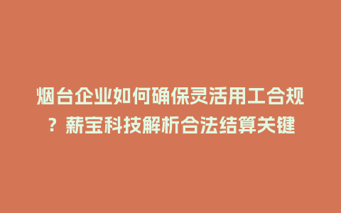 烟台企业如何确保灵活用工合规？薪宝科技解析合法结算关键