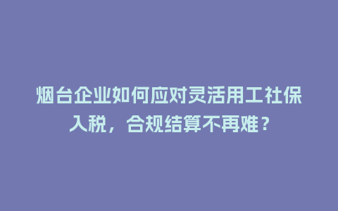 烟台企业如何应对灵活用工社保入税，合规结算不再难？