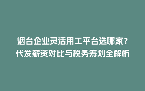 烟台企业灵活用工平台选哪家？代发薪资对比与税务筹划全解析