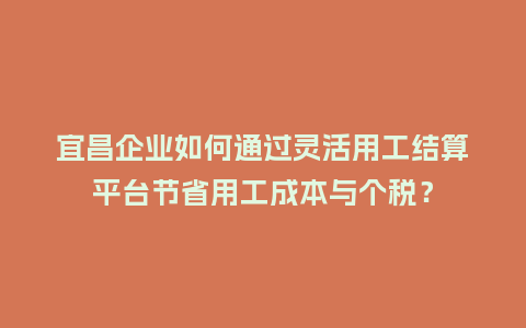 宜昌企业如何通过灵活用工结算平台节省用工成本与个税？