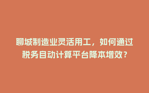 聊城制造业灵活用工，如何通过税务自动计算平台降本增效？