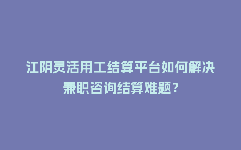 江阴灵活用工结算平台如何解决兼职咨询结算难题？