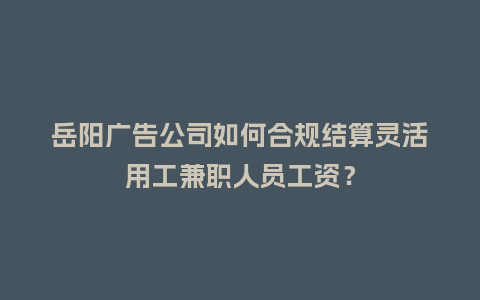 岳阳广告公司如何合规结算灵活用工兼职人员工资？