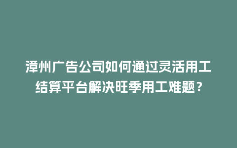 漳州广告公司如何通过灵活用工结算平台解决旺季用工难题？