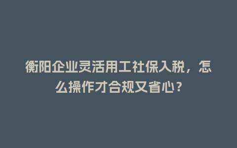 衡阳企业灵活用工社保入税，怎么操作才合规又省心？