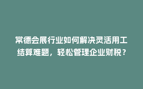 常德会展行业如何解决灵活用工结算难题，轻松管理企业财税？