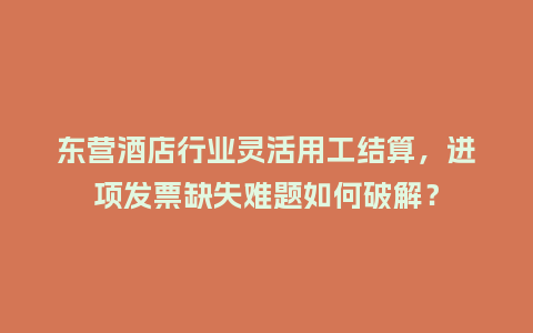 东营酒店行业灵活用工结算，进项发票缺失难题如何破解？