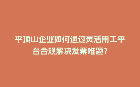 平顶山企业如何通过灵活用工平台合规解决发票难题？