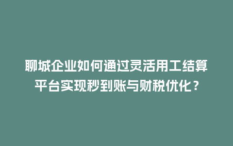 聊城企业如何通过灵活用工结算平台实现秒到账与财税优化？