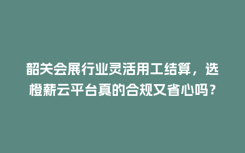 韶关会展行业灵活用工结算，选橙薪云平台真的合规又省心吗？