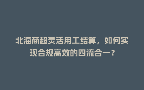 北海商超灵活用工结算，如何实现合规高效的四流合一？