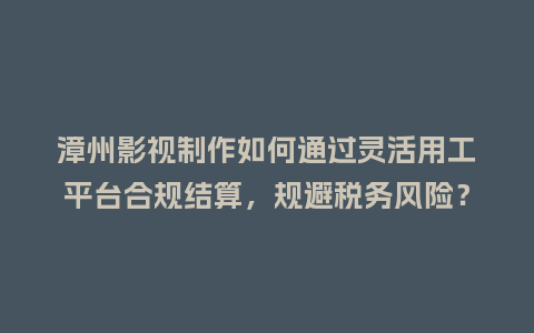 漳州影视制作如何通过灵活用工平台合规结算，规避税务风险？