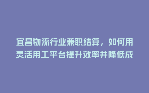宜昌物流行业兼职结算，如何用灵活用工平台提升效率并降低成本？