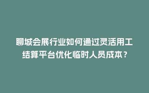 聊城会展行业如何通过灵活用工结算平台优化临时人员成本？