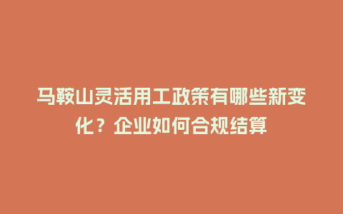 马鞍山灵活用工政策有哪些新变化？企业如何合规结算