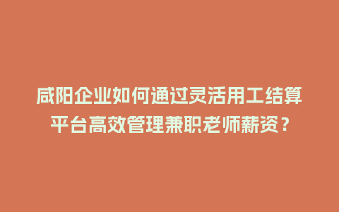 咸阳企业如何通过灵活用工结算平台高效管理兼职老师薪资？