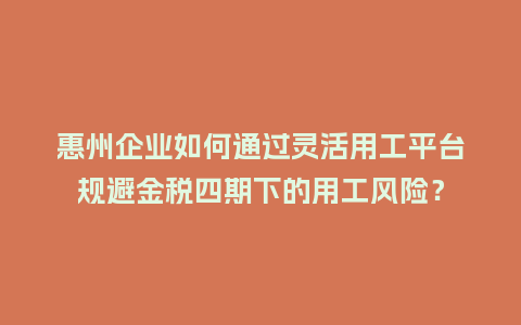 惠州企业如何通过灵活用工平台规避金税四期下的用工风险？