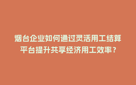 烟台企业如何通过灵活用工结算平台提升共享经济用工效率？