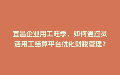 宜昌企业用工旺季，如何通过灵活用工结算平台优化财税管理？
