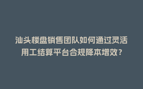 汕头楼盘销售团队如何通过灵活用工结算平台合规降本增效？
