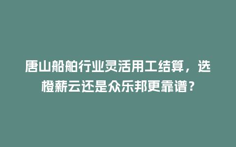 唐山船舶行业灵活用工结算，选橙薪云还是众乐邦更靠谱？