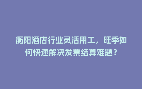 衡阳酒店行业灵活用工，旺季如何快速解决发票结算难题？