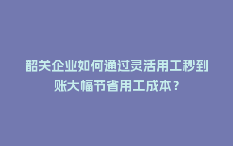 韶关企业如何通过灵活用工秒到账大幅节省用工成本？