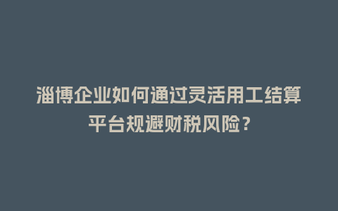 淄博企业如何通过灵活用工结算平台规避财税风险？
