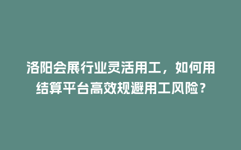 洛阳会展行业灵活用工，如何用结算平台高效规避用工风险？