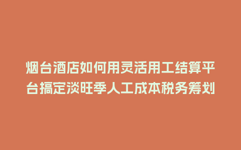 烟台酒店如何用灵活用工结算平台搞定淡旺季人工成本税务筹划？