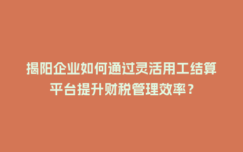 揭阳企业如何通过灵活用工结算平台提升财税管理效率？