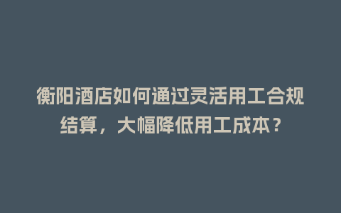 衡阳酒店如何通过灵活用工合规结算，大幅降低用工成本？