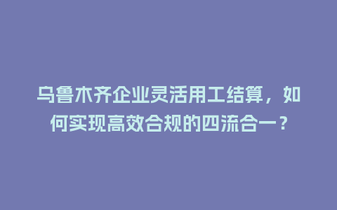 乌鲁木齐企业灵活用工结算，如何实现高效合规的四流合一？