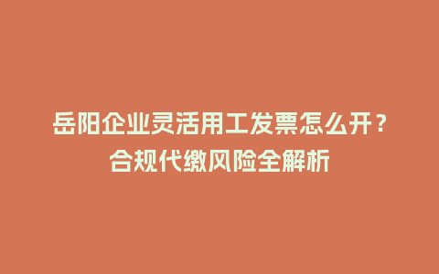 岳阳企业灵活用工发票怎么开？合规代缴风险全解析