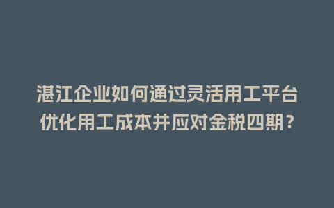 湛江企业如何通过灵活用工平台优化用工成本并应对金税四期？