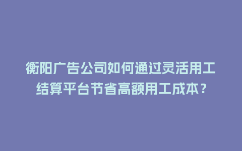 衡阳广告公司如何通过灵活用工结算平台节省高额用工成本？