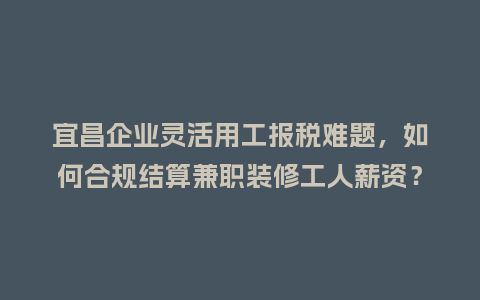 宜昌企业灵活用工报税难题，如何合规结算兼职装修工人薪资？