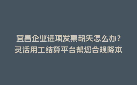 宜昌企业进项发票缺失怎么办？灵活用工结算平台帮您合规降本