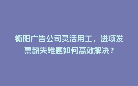 衡阳广告公司灵活用工，进项发票缺失难题如何高效解决？