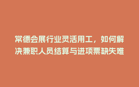 常德会展行业灵活用工，如何解决兼职人员结算与进项票缺失难题？