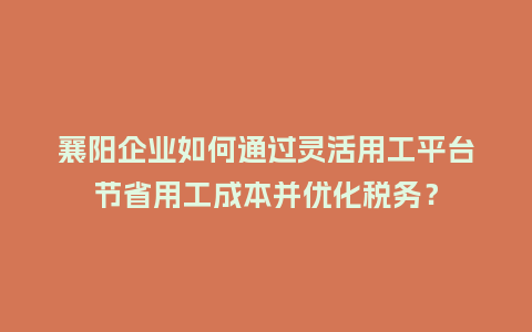 襄阳企业如何通过灵活用工平台节省用工成本并优化税务？