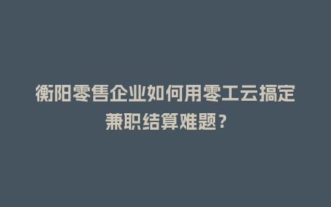 衡阳零售企业如何用零工云搞定兼职结算难题？