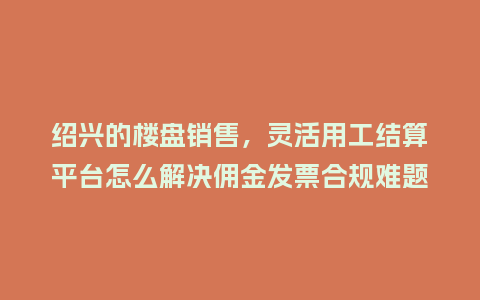 绍兴的楼盘销售，灵活用工结算平台怎么解决佣金发票合规难题？