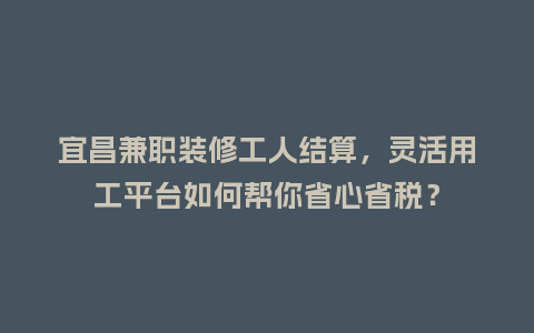 宜昌兼职装修工人结算，灵活用工平台如何帮你省心省税？
