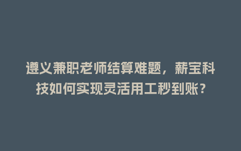 遵义兼职老师结算难题，薪宝科技如何实现灵活用工秒到账？