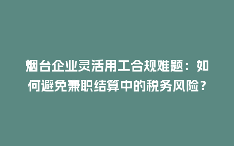 烟台企业灵活用工合规难题：如何避免兼职结算中的税务风险？