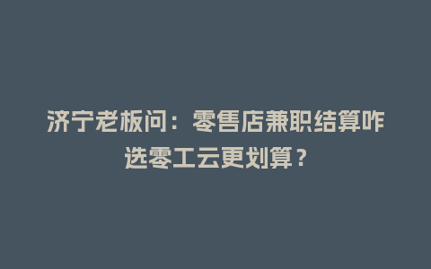 济宁老板问：零售店兼职结算咋选零工云更划算？