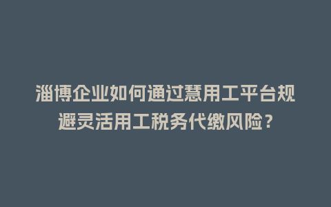 淄博企业如何通过慧用工平台规避灵活用工税务代缴风险？