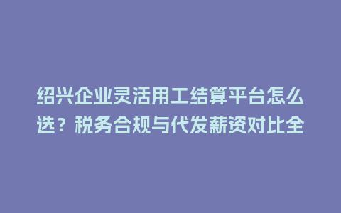 绍兴企业灵活用工结算平台怎么选？税务合规与代发薪资对比全解析