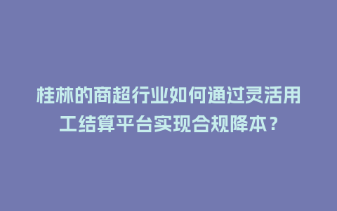 桂林的商超行业如何通过灵活用工结算平台实现合规降本？
